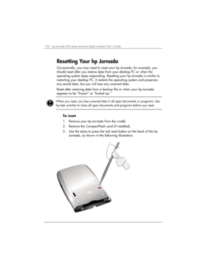 Page 136132 | hp Jornada 560 series personal digital assistant User’s Guide   
Resetting Your hp Jornada 
Occasionally, you may need to reset your hp Jornada; for example, you 
should reset after you restore data from your desktop PC or when the 
operating system stops responding. Resetting your hp Jornada is similar to 
restarting your desktop PC. It restarts the operating system and preserves 
any saved data, but you will lose any unsaved data. 
Reset after restoring data from a backup file or when your hp...