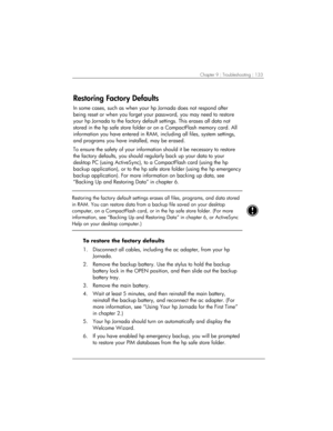 Page 137Chapter 9 | Troubleshooting | 133 
Restoring Factory Defaults 
In some cases, such as when your hp Jornada does not respond after 
being reset or when you forget your password, you may need to restore 
your hp Jornada to the factory default settings. This erases all data not 
stored in the hp safe store folder or on a CompactFlash memory card. All 
information you have entered in RAM, including all files, system settings, 
and programs you have installed, may be erased.  
To ensure the safety of your...