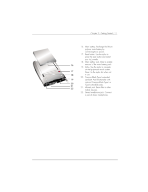 Page 15Chapter 2 | Getting Started | 11 
 

	
	


		

16.  Main battery. Recharge the lithium-
polymer main battery by 
connecting to ac power. 
17.  Reset button. Use the stylus to 
press the reset button and restart 
your hp Jornada. 
18.  Main battery lock. Slide to enable 
removal of the main battery pack. 
19.  Stylus. Use the stylus to navigate 
on the hp Jornada touch screen. 
Store it in the stylus slot when not 
in use. 
20.  CompactFlash Type I extended 
card slot. Add functionality with...