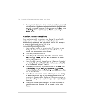 Page 144140 | hp Jornada 560 series personal digital assistant User’s Guide   
• You may need to change the device name if you are trying to connect 
to a network and cannot because another device with the same name 
is already connected. To change the device name, on the Start menu, 
tap Settings. On the System tab, tap About, and then tap the 
Device ID tab. 
 
Cradle Connection Problems 
If you are having trouble connecting to your desktop PC using the USB 
cradle, try these possible solutions. For...