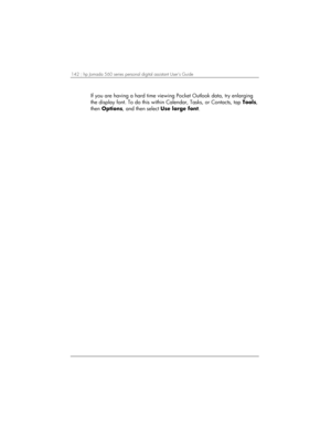 Page 146142 | hp Jornada 560 series personal digital assistant User’s Guide   
If you are having a hard time viewing Pocket Outlook data, try enlarging 
the display font. To do this within Calendar, Tasks, or Contacts, tap Tools, 
then Options, and then select Use large font.  