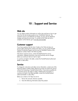 Page 147| 143 
10 | Support and Service 
Web site  
You can obtain product information as well as tips and hints on how to get 
more from the hp Jornada product at our Worldwide Web site. This 
computer service is provided free of charge; you pay only for telephone 
charges and Internet service fees. To connect to this Web site from a 
computer via the Internet, go to www.hp.com/jornada
.  
Customer support  
If you have questions that the User’s Guide or the Web site does not 
answer (after checking the...