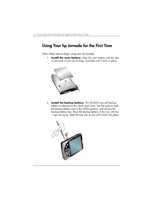 Page 1612 | hp Jornada 560 series personal digital assistant User’s Guide   
Using Your hp Jornada for the First Time 
 
Follow these steps to begin using your hp Jornada: 
1. Install the main battery. Align the main battery with the slots 
on the back of your hp Jornada, and slide until it locks in place.  
 
2. Install the backup battery. The CR-2032 coin-cell backup 
battery is attached to the Quick Start Card. Use the stylus to hold 
the backup battery lock in the OPEN position, and remove the 
backup...