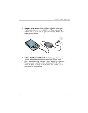 Page 17Chapter 2 | Getting Started | 13 
3. Connect to ac power. Assemble the ac adapter, and connect 
it to the dc jack on your hp Jornada. Do not disconnect your hp 
Jornada from ac power until the green LED indicates that the main 
battery is fully charged.  
 
4. Follow the Welcome Wizard. The first time you start your hp 
Jornada, the Hewlett-Packard Welcome screen appears. Then, 
after a few moments, the Welcome Wizard begins. The Welcome 
Wizard presents a brief orientation to Microsoft Windows for...