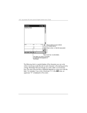 Page 164160 | hp Jornada 560 series personal digital assistant User’s Guide   
 
The following chart is a partial display of the characters you can write 
while in lowercase mode (the dot on each character is the starting point for 
writing). Remember that even though you write a letter in its lowercase 
form, the case of the text that is displayed depends on where you write the 
letter. For example, if you write a lowercase “a” in the ABC area, an 
uppercase “A” is displayed on the screen.  