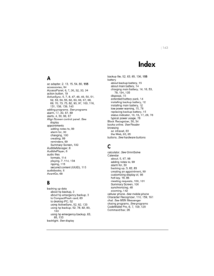 Page 167| 163 
Index 
A 
ac adapter, 2, 13, 15, 54, 80,155
accessories, 94
AccessPanel, 6, 7, 30, 32, 33, 34
action button, 19
ActiveSync, 5, 7, 8, 47, 48, 49, 50, 51,
52, 53, 54, 55, 62, 63, 66, 67, 68,
69, 70, 73, 75, 82, 93, 97, 100, 116,
131, 138, 139, 140
adding programs.Seeprograms
alarm, 17, 30, 87, 89
alerts, 4, 30, 86, 87
Align Screen control panel.See
display
appointments
adding notes to, 99
alarm for, 30
changing, 100
creating, 99
reminders, 99
Summary Screen, 100
AudibleManager, 6
AudiblePlayer, 6...