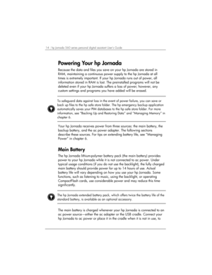 Page 1814 | hp Jornada 560 series personal digital assistant User’s Guide   
Powering Your hp Jornada  
Because the data and files you save on your hp Jornada are stored in 
RAM, maintaining a continuous power supply to the hp Jornada at all 
times is extremely important. If your hp Jornada runs out of power, all 
information stored in RAM is lost. The preinstalled programs will not be 
deleted even if your hp Jornada suffers a loss of power; however, any 
custom settings and programs you have added will be...