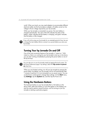 Page 2016 | hp Jornada 560 series personal digital assistant User’s Guide   
world. When you travel, you may need adapters to accommodate different 
electrical outlets, but the hp Jornada ac adapter will safely convert ac line 
voltage to the dc voltage required by your hp Jornada.  
While your hp Jornada is connected to ac power, the main battery is 
charged automatically. The color of the LED indicates the status of the 
battery: amber indicates that the battery is charging, and green indicates 
that the...