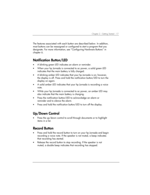 Page 21Chapter 2 | Getting Started | 17 
The features associated with each button are described below. In addition, 
most buttons can be reassigned or configured to start a program that you 
designate. For more information, see “Configuring Hardware Buttons” in 
chapter 6. 
Notification Button/LED 
• A blinking green LED indicates an alarm or reminder.  
• When your hp Jornada is connected to ac power, a solid green LED 
indicates that the main battery is fully charged.  
• A blinking amber LED indicates that...