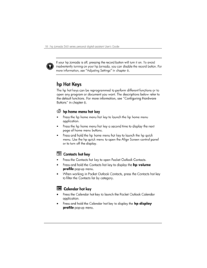 Page 2218 | hp Jornada 560 series personal digital assistant User’s Guide   
 
If your hp Jornada is off, pressing the record button will turn it on. To avoid 
inadvertently turning on your hp Jornada, you can disable the record button. For
more information, see “Adjusting Settings” in chapter 6.  
 
hp Hot Keys 
The hp hot keys can be reprogrammed to perform different functions or to 
open any program or document you want. The descriptions below refer to 
the default functions. For more information, see...