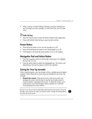 Page 23Chapter 2 | Getting Started | 19 
• When working in Pocket Outlook Calendar, press the Calendar hot 
key to change views (for example, to switch from Day view to Week 
view). 
 
 Tasks hot key 
• Press the Tasks hot key to open the Pocket Outlook Tasks application. 
• Press and hold the Tasks hot key to open hp task switcher.  
Power Button 
• Press the power button to turn your hp Jornada on or off. 
• Press and hold the power button to turn the backlight on or off. 
• If the display is off, press the...