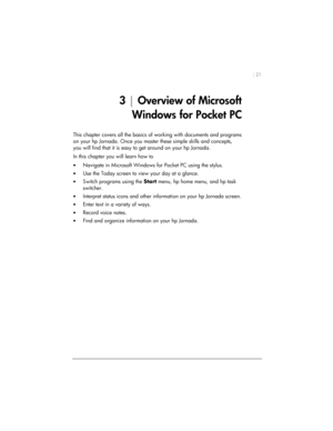 Page 25| 21 
3 | Overview of Microsoft 
Windows for Pocket PC  
This chapter covers all the basics of working with documents and programs 
on your hp Jornada. Once you master these simple skills and concepts, 
you will find that it is easy to get around on your hp Jornada.  
In this chapter you will learn how to 
• Navigate in Microsoft Windows for Pocket PC using the stylus. 
• Use the Today screen to view your day at a glance. 
• Switch programs using the Start menu, hp home menu, and hp task 
switcher. 
•...