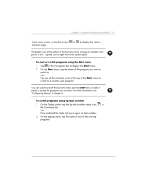 Page 29Chapter 3 | Overview of Windows for Pocket PC | 25 
home menu screen, or tap the arrows  or  to display the next or 
previous page.  
 
 
The battery icon at the bottom of the hp home menu changes to indicate when 
power is low.  Tap the icon to open the Power control panel. 
 
 
To start or switch programs using the Start menu 
1. Tap  in the Navigation bar to display the Start menu. 
2. On the Start menu, tap the name of the program you want to 
switch to. 
–or– 
Tap one of the miniature icons at the...