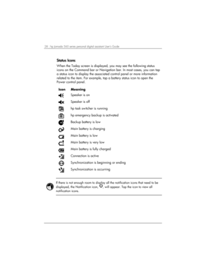 Page 3228 | hp Jornada 560 series personal digital assistant User’s Guide   
Status Icons 
When the Today screen is displayed, you may see the following status 
icons on the Command bar or Navigation bar. In most cases, you can tap 
a status icon to display the associated control panel or more information 
related to the item. For example, tap a battery status icon to open the 
Power control panel.  
 
Icon Meaning 
 Speaker is on  
 Speaker is off 
 hp task switcher is running 
 hp emergency backup is...