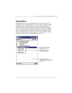 Page 33Chapter 3 | Overview of Windows for Pocket PC | 29 
Pop-Up Menus 
With pop-up menus, you can quickly choose an action for an item. For 
example, you can use the pop-up menu in the contact list to quickly delete 
a contact, make a copy of a contact, or send an e-mail message to a 
contact. The actions in the pop-up menus vary from program to program. 
To access a pop-up menu, tap and hold the stylus on the name of the item 
that you want to perform the action on. When the menu appears, lift the 
stylus,...