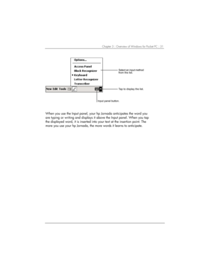 Page 35Chapter 3 | Overview of Windows for Pocket PC | 31 
			 
			
		
			 
When you use the Input panel, your hp Jornada anticipates the word you 
are typing or writing and displays it above the Input panel. When you tap 
the displayed word, it is inserted into your text at the insertion point. The 
more you use your hp Jornada, the more words it learns to anticipate.  