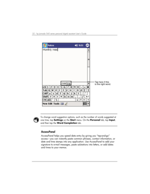 Page 3632 | hp Jornada 560 series personal digital assistant User’s Guide   
Tap here if this
is the right word.
 
 
To change word suggestion options, such as the number of words suggested at 
one time, tap Settings on the Start menu. On the Personal tab, tap Input, 
and then tap the Word Completion tab.  
 
AccessPanel 
AccessPanel helps you speed data entry by giving you “tap-and-go” 
access—you can instantly paste common phrases, contact information, or 
date and time stamps into any application. Use...