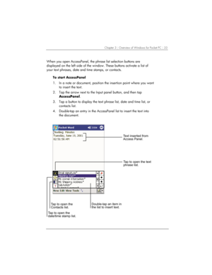 Page 37Chapter 3 | Overview of Windows for Pocket PC | 33 
When you open AccessPanel, the phrase list selection buttons are 
displayed on the left side of the window. These buttons activate a list of 
your text phrases, date and time stamps, or contacts. 
To start AccessPanel 
1.  In a note or document, position the insertion point where you want 
to insert the text.  
2.  Tap the arrow next to the Input panel button, and then tap 
AccessPanel. 
3.  Tap a button to display the text phrase list, date and time...