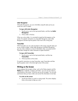 Page 39Chapter 3 | Overview of Windows for Pocket PC | 35 
Letter Recognizer 
With Letter Recognizer, you can write letters using the stylus just as you 
would use a pen on paper. 
To type with Letter Recognizer 
1.  Tap the arrow next to the Input panel button, and then tap Letter 
Recognizer. 
2.  Write a letter in the box. 
 
When you write a letter, it is converted to typed text that appears on the 
screen. For specific instructions on using Letter Recognizer, open Letter 
Recognizer and then tap the...