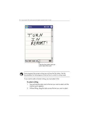 Page 4036 | hp Jornada 560 series personal digital assistant User’s Guide   
Tap the Pen button and use
your stylus like a pen.
 
 
 
Some programs that accept writing may not have the Pen button. See the 
documentation for that program to find out how to switch to writing mode.  
 
If you want to edit or format writing, you must select it first. 
To select writing 
1.  Tap and hold the stylus next to the text you want to select until the 
insertion point appears. 
2.  Without lifting, drag the stylus across...