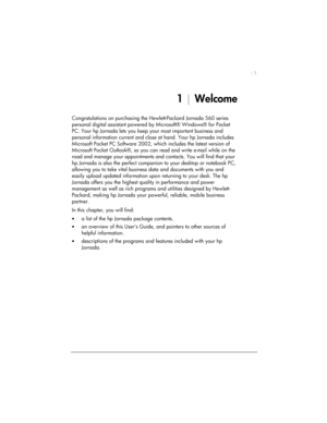 Page 5| 1 
1 | Welcome 
Congratulations on purchasing the Hewlett-Packard Jornada 560 series 
personal digital assistant powered by Microsoft® Windows® for Pocket 
PC. Your hp Jornada lets you keep your most important business and 
personal information current and close at hand. Your hp Jornada includes 
Microsoft Pocket PC Software 2002, which includes the latest version of 
Microsoft Pocket Outlook®, so you can read and write e-mail while on the 
road and manage your appointments and contacts. You will find...
