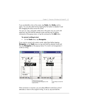 Page 41Chapter 3 | Overview of Windows for Pocket PC | 37 
If you accidentally write on the screen, tap Tools, then Undo, and try 
again. You can also select text by tapping the Pen button to deselect it and 
then dragging the stylus across the screen. 
You can cut, copy, and paste written text in the same way you work with 
typed text: tap and hold the selected words and then tap an editing 
command on the pop-up menu, or tap the command on the Edit menu. 
To convert writing to text 
• On the Tools menu, tap...