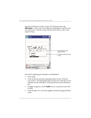 Page 4238 | hp Jornada 560 series personal digital assistant User’s Guide   
incorrect word (tap one word at a time). On the pop-up menu, tap 
Alternates. A menu with a list of alternate words appears. Tap the word 
you want to use, or tap the writing at the top of the menu to return to the 
original writing. 
Or, tap the word you want
to use. Tap to return to your
original writing.
 
Some tips for getting good recognition are listed below: 
• Write neatly. 
• Write on the lines and draw descenders below the...