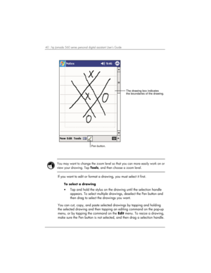 Page 4440 | hp Jornada 560 series personal digital assistant User’s Guide   
The drawing box indicates
the boundaries of the drawing.
Pen button. 
 
 
You may want to change the zoom level so that you can more easily work on or 
view your drawing. Tap Tools, and then choose a zoom level.  
 
If you want to edit or format a drawing, you must select it first. 
To select a drawing 
• Tap and hold the stylus on the drawing until the selection handle 
appears. To select multiple drawings, deselect the Pen button and...