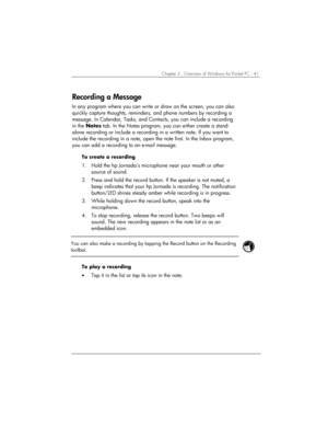 Page 45Chapter 3 | Overview of Windows for Pocket PC | 41 
Recording a Message 
In any program where you can write or draw on the screen, you can also 
quickly capture thoughts, reminders, and phone numbers by recording a 
message. In Calendar, Tasks, and Contacts, you can include a recording 
in the Notes tab. In the Notes program, you can either create a stand-
alone recording or include a recording in a written note. If you want to 
include the recording in a note, open the note first. In the Inbox program,...