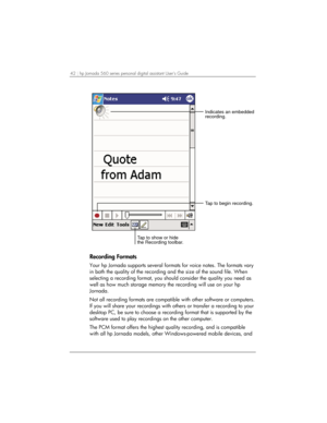 Page 4642 | hp Jornada 560 series personal digital assistant User’s Guide   
Indicates an embedded
recording.
Tap to show or hide
the Recording toolbar.Tap to begin recording.
 
Recording Formats 
Your hp Jornada supports several formats for voice notes. The formats vary 
in both the quality of the recording and the size of the sound file. When 
selecting a recording format, you should consider the quality you need as 
well as how much storage memory the recording will use on your hp 
Jornada. 
Not all...