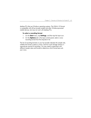 Page 47Chapter 3 | Overview of Windows for Pocket PC | 43 
desktop PCs that use Windows operating systems. The GSM 6.10 format 
is compatible with all hp Jornada models and other Windows-powered 
mobile devices, but may not work with desktop PCs.  
To select a recording format 
1. On the Start menu, tap Settings, and then tap the Input icon. 
2. On the Options tab in the Input control panel, select a voice 
recording format from the drop-down list.  
 
The list of recording formats on your hp Jornada indicates...