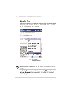 Page 4844 | hp Jornada 560 series personal digital assistant User’s Guide   
Using My Text 
When using Inbox or MSN Messenger, use My Text to quickly insert preset 
or frequently used messages into the text entry area. To insert a message, 
tap My Text, and then tap a message. 
Tap to select a
prewritten message.
 
 
 
After inserting a My Text message, you can add text to it before you send the 
message.  
 
To edit a My Text message, on the Tools menu, tap Edit, and then tap 
My Text Messages. Select the...