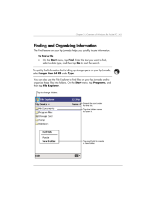 Page 49Chapter 3 | Overview of Windows for Pocket PC | 45 
Finding and Organizing Information 
The Find feature on your hp Jornada helps you quickly locate information.  
To find a file 
• On the Start menu, tap Find. Enter the text you want to find, 
select a data type, and then tap Go to start the search. 
 
 
To quickly find information that is taking up storage space on your hp Jornada, 
select Larger than 64 KB under Type. 
 
 
You can also use the File Explorer to find files on your hp Jornada and to...