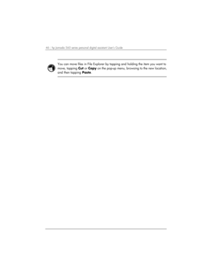 Page 5046 | hp Jornada 560 series personal digital assistant User’s Guide   
 
You can move files in File Explorer by tapping and holding the item you want to 
move, tapping Cut or Copy on the pop-up menu, browsing to the new location,
and then tapping Paste.  
  