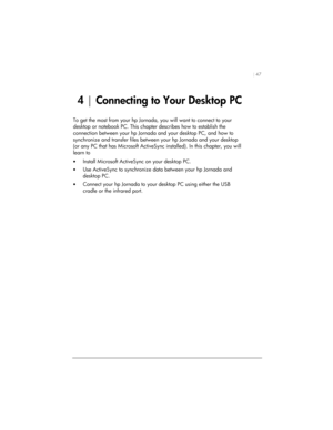 Page 51| 47 
4 | Connecting to Your Desktop PC 
To get the most from your hp Jornada, you will want to connect to your 
desktop or notebook PC. This chapter describes how to establish the 
connection between your hp Jornada and your desktop PC, and how to 
synchronize and transfer files between your hp Jornada and your desktop 
(or any PC that has Microsoft ActiveSync installed). In this chapter, you will 
learn to 
• Install Microsoft ActiveSync on your desktop PC. 
• Use ActiveSync to synchronize data between...