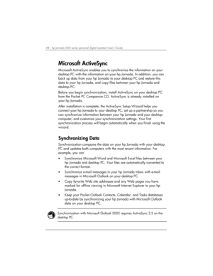 Page 5248 | hp Jornada 560 series personal digital assistant User’s Guide   
Microsoft ActiveSync  
Microsoft ActiveSync enables you to synchronize the information on your 
desktop PC with the information on your hp Jornada. In addition, you can 
back up data from your hp Jornada to your desktop PC and restore this 
data to your hp Jornada, and copy files between your hp Jornada and 
desktop PC.  
Before you begin synchronization, install ActiveSync on your desktop PC 
from the Pocket PC Companion CD....
