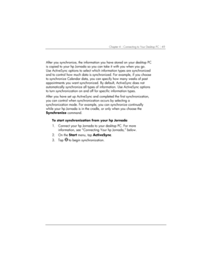 Page 53Chapter 4 | Connecting to Your Desktop PC | 49 
 
After you synchronize, the information you have stored on your desktop PC 
is copied to your hp Jornada so you can take it with you when you go. 
Use ActiveSync options to select which information types are synchronized 
and to control how much data is synchronized. For example, if you choose 
to synchronize Calendar data, you can specify how many weeks of past 
appointments you want synchronized. By default, ActiveSync does not 
automatically synchronize...