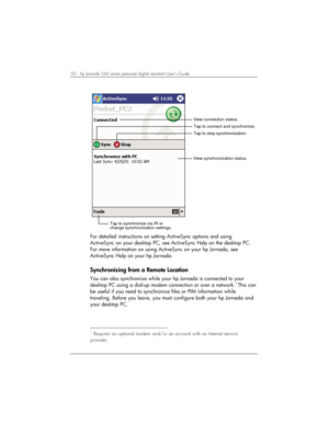 Page 5450 | hp Jornada 560 series personal digital assistant User’s Guide   
Tap to connect and synchronize.
View synchronization status.
Tap to synchronize via IR or
change synchronization settings.
View connection status.
Tap to stop synchronization.
 
For detailed instructions on setting ActiveSync options and using 
ActiveSync on your desktop PC, see ActiveSync Help on the desktop PC. 
For more information on using ActiveSync on your hp Jornada, see 
ActiveSync Help on your hp Jornada.  
Synchronizing from...