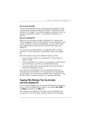 Page 55Chapter 4 | Connecting to Your Desktop PC | 51 
On your hp Jornada 
Create a partnership between your hp Jornada and the desktop PC using 
one of the direct connection methods (USB cradle or infrared connection) 
described in this chapter. You must also configure a connection on your hp 
Jornada, as described in chapter 5, “Connecting to the Internet or to a 
Network.“ 
On your desktop PC 
Before you can synchronize remotely, the desktop PC or network server 
must be configured to allow your hp Jornada...