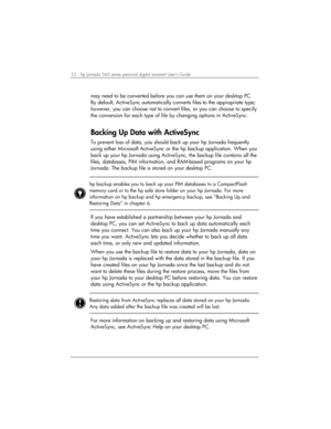 Page 5652 | hp Jornada 560 series personal digital assistant User’s Guide   
may need to be converted before you can use them on your desktop PC. 
By default, ActiveSync automatically converts files to the appropriate type; 
however, you can choose not to convert files, or you can choose to specify 
the conversion for each type of file by changing options in ActiveSync.  
Backing Up Data with ActiveSync 
To prevent loss of data, you should back up your hp Jornada frequently 
using either Microsoft ActiveSync or...