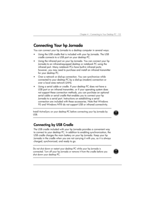 Page 57Chapter 4 | Connecting to Your Desktop PC | 53 
Connecting Your hp Jornada 
You can connect your hp Jornada to a desktop computer in several ways: 
• Using the USB cradle that is included with your hp Jornada. The USB 
cradle connects to a USB port on your desktop PC.  
• Using the infrared port on your hp Jornada. You can connect your hp 
Jornada to an infrared-equipped desktop or notebook PC using the 
infrared port. Many notebook PCs have built-in infrared ports; 
however, you may need to purchase and...