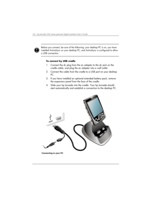 Page 5854 | hp Jornada 560 series personal digital assistant User’s Guide   
 
 
Before you connect, be sure of the following: your desktop PC is on, you have 
installed ActiveSync on your desktop PC, and ActiveSync is configured to allow 
a USB connection.  
 
To connect by USB cradle 
1.  Connect the dc plug from the ac adapter to the dc jack on the 
cradle cable, and plug the ac adapter into a wall outlet.  
2.  Connect the cable from the cradle to a USB port on your desktop 
PC. 
3.  If you have installed...
