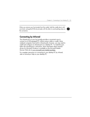Page 59Chapter 4 | Connecting to Your Desktop PC | 55 
 
When you remove your hp Jornada from the cradle, hold the cradle down with 
one hand, and gently lift the hp 
Jornada with the other to avoid putting stress on 
the connectors.  
 
Connecting by Infrared 
The infrared port on your hp Jornada provides a convenient way to 
connect to an IrDA-equipped PC without using a cable or cradle. Many 
notebook computers have built-in infrared ports; however, you may need to 
install and configure an infrared port on...