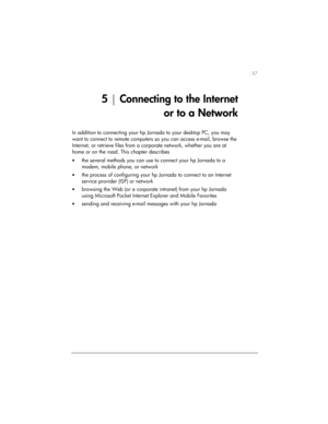 Page 61| 57 
5 | Connecting to the Internet  
or to a Network 
In addition to connecting your hp Jornada to your desktop PC, you may 
want to connect to remote computers so you can access e-mail, browse the 
Internet, or retrieve files from a corporate network, whether you are at 
home or on the road. This chapter describes 
• the several methods you can use to connect your hp Jornada to a 
modem, mobile phone, or network 
• the process of configuring your hp Jornada to connect to an Internet 
service provider...