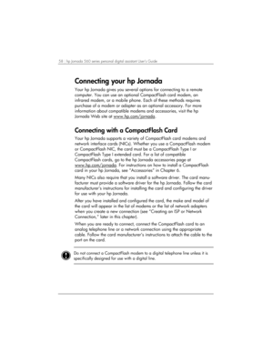 Page 6258 | hp Jornada 560 series personal digital assistant User’s Guide   
Connecting your hp Jornada  
Your hp Jornada gives you several options for connecting to a remote 
computer. You can use an optional CompactFlash card modem, an 
infrared modem, or a mobile phone. Each of these methods requires 
purchase of a modem or adapter as an optional accessory. For more 
information about compatible modems and accessories, visit the hp 
Jornada Web site at www.hp.com/jornada
. 
Connecting with a CompactFlash...