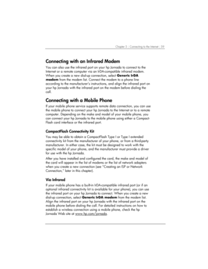 Page 63Chapter 5 | Connecting to the Internet | 59 
Connecting with an Infrared Modem 
You can also use the infrared port on your hp Jornada to connect to the 
Internet or a remote computer via an IrDA-compatible infrared modem. 
When you create a new dial-up connection, select Generic IrDA 
modem from the modem list. Connect the modem to a phone line 
according to the manufacturer’s instructions, and align the infrared port on 
your hp Jornada with the infrared port on the modem before dialing the 
call....