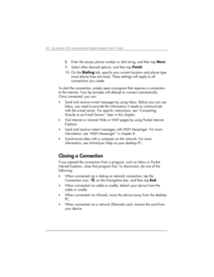 Page 6662 | hp Jornada 560 series personal digital assistant User’s Guide   
8.  Enter the access phone number or dial string, and then tap Next. 
9.  Select other desired options, and then tap Finish. 
10. On the Dialing tab, specify your current location and phone type 
(most phone lines are tone). These settings will apply to all 
connections you create. 
 
To start the connection, simply open a program that requires a connection 
to the Internet. Your hp Jornada will attempt to connect automatically. 
Once...