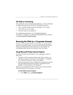 Page 67Chapter 5 | Connecting to the Internet | 63 
Get Help on Connecting 
More information on the procedures described here, as well as information 
on additional procedures, can be found in the following locations: 
• “Inbox: Sending and Receiving E-mail Messages” in this chapter 
• Online Help on your hp Jornada 
• ActiveSync Help on your desktop PC 
 
For troubleshooting information, see “Troubleshooting Remote 
Connections” in chapter 9, or visit the Microsoft Mobile Devices Web site 
at...