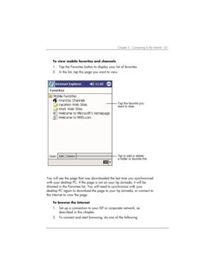 Page 69Chapter 5 | Connecting to the Internet | 65 
To view mobile favorites and channels 
1.  Tap the Favorites button to display your list of favorites.  
2.  In the list, tap the page you want to view.  
Tap to add or delete
a folder or favorite link.
Tap the favorite you
want to view.
 
You will see the page that was downloaded the last time you synchronized 
with your desktop PC. If the page is not on your hp Jornada, it will be 
dimmed in the Favorites list. You will need to synchronize with your 
desktop...