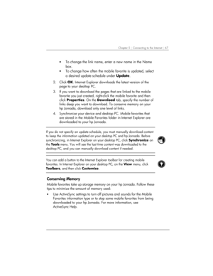 Page 71Chapter 5 | Connecting to the Internet | 67 
• To change the link name, enter a new name in the Name 
box.  
• To change how often the mobile favorite is updated, select 
a desired update schedule under Update. 
 
2. Click OK. Internet Explorer downloads the latest version of the 
page to your desktop PC. 
3.  If you want to download the pages that are linked to the mobile 
favorite you just created, right-click the mobile favorite and then 
click Properties. On the Download tab, specify the number of...